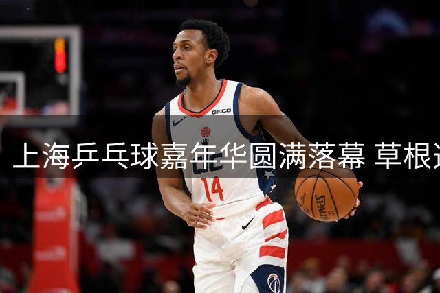 上海乒乓球嘉年华圆满落幕 草根选手展现专业精神