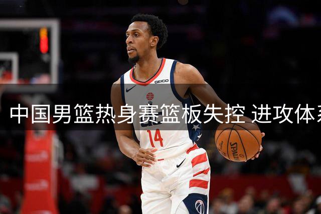 中国男篮热身赛篮板失控 进攻体系与防守转换问题待解