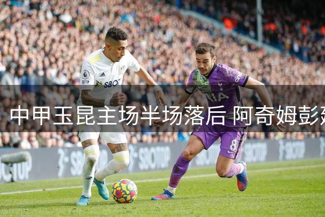 中甲玉昆主场半场落后 阿奇姆彭建功毛伟杰染红