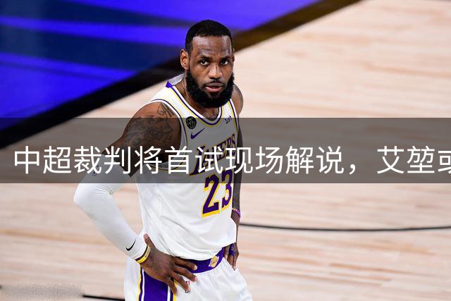 中超裁判将首试现场解说，艾堃或率先开麦