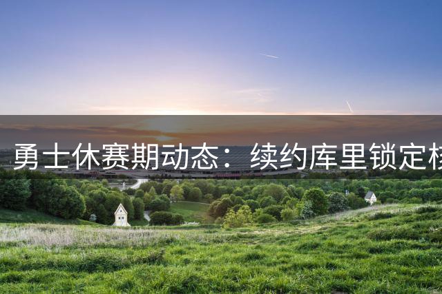 勇士休赛期动态：续约库里锁定核心三新援曝光