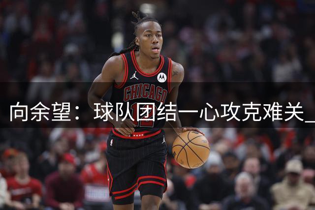 向余望：球队团结一心攻克难关 感谢球迷不离不弃