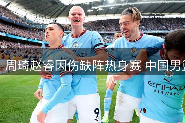 周琦赵睿因伤缺阵热身赛 中国男篮阵容调整面临考验