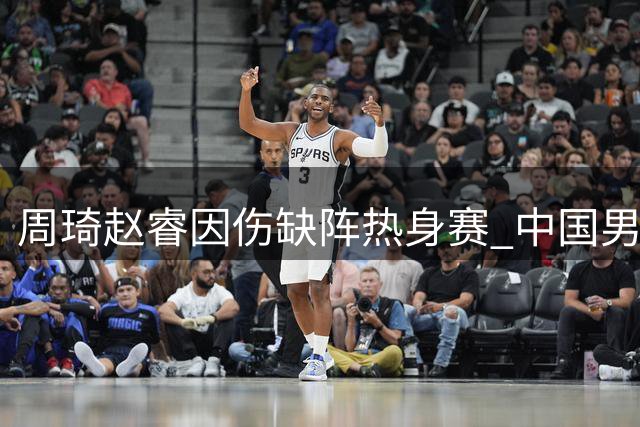 周琦赵睿因伤缺阵热身赛 中国男篮阵容调整面临考验