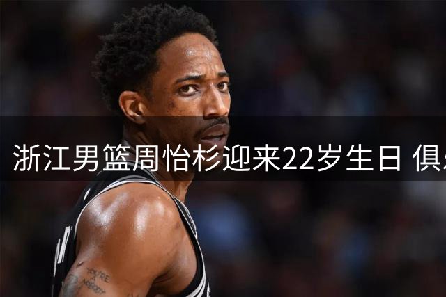 浙江男篮周怡杉迎来22岁生日 俱乐部送上诚挚祝福
