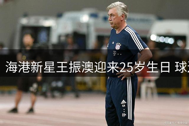 海港新星王振澳迎来25岁生日 球迷齐送祝福暖人心