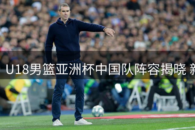U18男篮亚洲杯中国队阵容揭晓 新星云集展未来风采